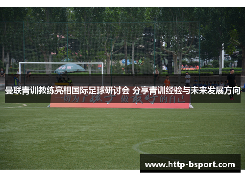 曼联青训教练亮相国际足球研讨会 分享青训经验与未来发展方向 曼联青训教练亮相国际足球研讨会 分享青训经验与未来发展方向