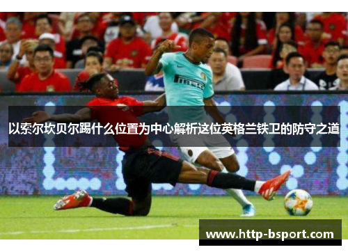 以索尔坎贝尔踢什么位置为中心解析这位英格兰铁卫的防守之道 以索尔坎贝尔踢什么位置为中心解析这位英格兰铁卫的防守之道