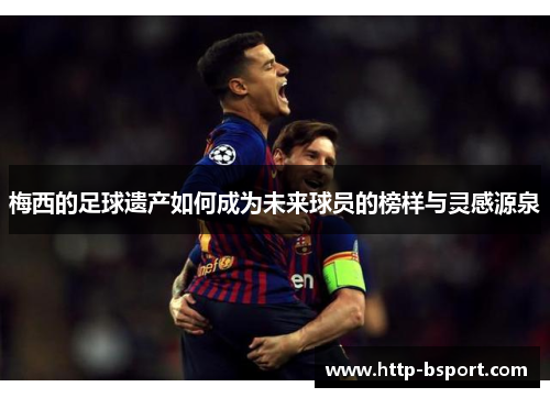 梅西的足球遗产如何成为未来球员的榜样与灵感源泉 梅西的足球遗产如何成为未来球员的榜样与灵感源泉
