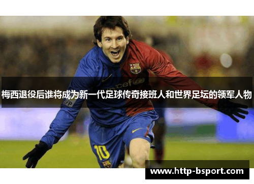梅西退役后谁将成为新一代足球传奇接班人和世界足坛的领军人物 梅西退役后谁将成为新一代足球传奇接班人和世界足坛的领军人物
