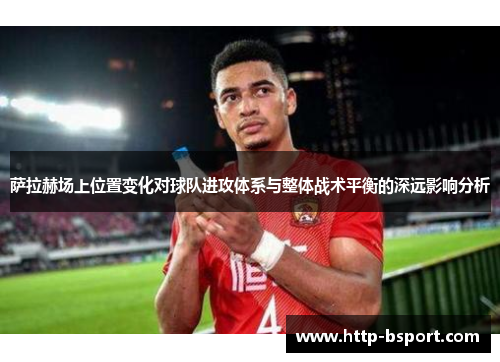 萨拉赫场上位置变化对球队进攻体系与整体战术平衡的深远影响分析