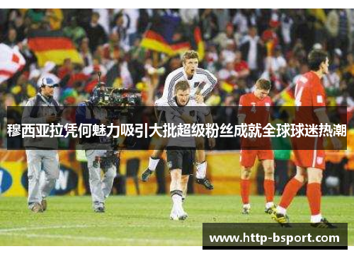 穆西亚拉凭何魅力吸引大批超级粉丝成就全球球迷热潮 穆西亚拉凭何魅力吸引大批超级粉丝成就全球球迷热潮