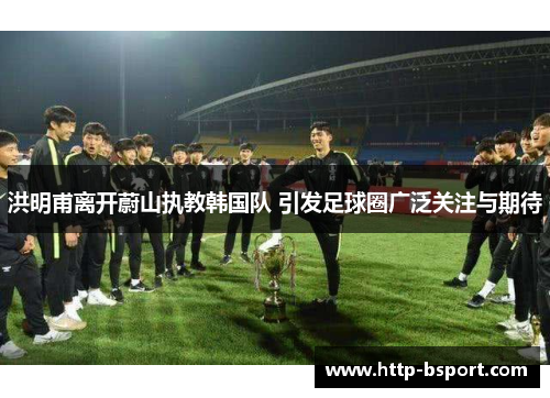 洪明甫离开蔚山执教韩国队 引发足球圈广泛关注与期待