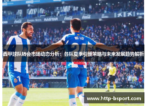 西甲球队转会市场动态分析：各队夏季引援策略与未来发展趋势解析