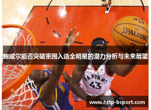 鲍威尔能否突破重围入选全明星的潜力分析与未来展望 鲍威尔能否突破重围入选全明星的潜力分析与未来展望
